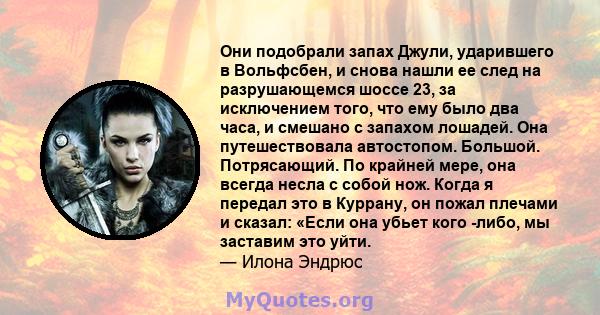 Они подобрали запах Джули, ударившего в Вольфсбен, и снова нашли ее след на разрушающемся шоссе 23, за исключением того, что ему было два часа, и смешано с запахом лошадей. Она путешествовала автостопом. Большой.