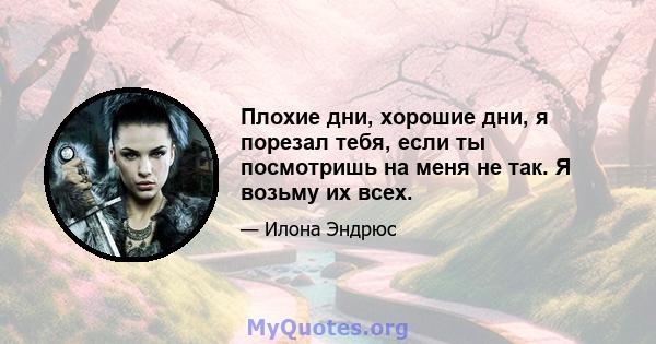 Плохие дни, хорошие дни, я порезал тебя, если ты посмотришь на меня не так. Я возьму их всех.