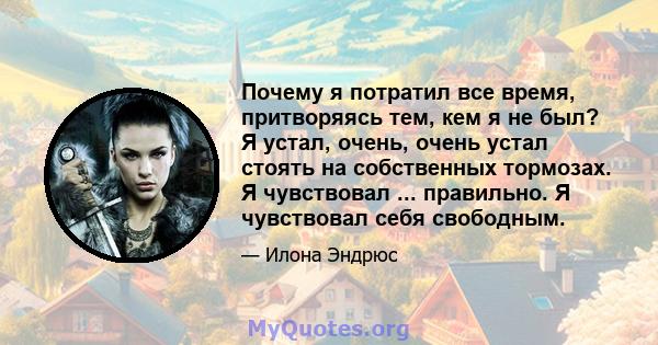 Почему я потратил все время, притворяясь тем, кем я не был? Я устал, очень, очень устал стоять на собственных тормозах. Я чувствовал ... правильно. Я чувствовал себя свободным.