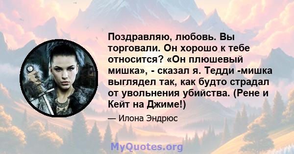 Поздравляю, любовь. Вы торговали. Он хорошо к тебе относится? «Он плюшевый мишка», - сказал я. Тедди -мишка выглядел так, как будто страдал от увольнения убийства. (Рене и Кейт на Джиме!)