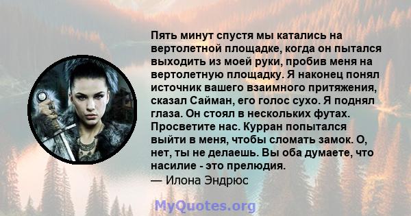 Пять минут спустя мы катались на вертолетной площадке, когда он пытался выходить из моей руки, пробив меня на вертолетную площадку. Я наконец понял источник вашего взаимного притяжения, сказал Сайман, его голос сухо. Я