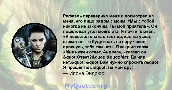 Рафаэль перевернул меня и посмотрел на меня, его лицо рядом с моим. «Мы с тобой никогда не закончим. Ты мой приятель». Он поцеловал угол моего рта. Я почти плакал. «Я перестал спать с тех пор, как ты ушел, - сказал он,