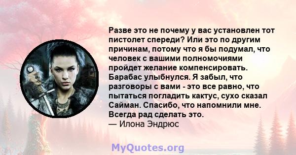 Разве это не почему у вас установлен тот пистолет спереди? Или это по другим причинам, потому что я бы подумал, что человек с вашими полномочиями пройдет желание компенсировать. Барабас улыбнулся. Я забыл, что разговоры 