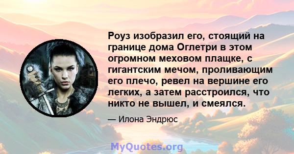 Роуз изобразил его, стоящий на границе дома Оглетри в этом огромном меховом плащке, с гигантским мечом, проливающим его плечо, ревел на вершине его легких, а затем расстроился, что никто не вышел, и смеялся.