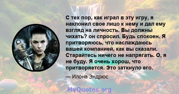 С тех пор, как играл в эту игру, я наклонил свое лицо к нему и дал ему взгляд на личность. Вы должны чихать? он спросил. Будь спокоен. Я притворяюсь, что наслаждаюсь вашей компанией, как вы сказали. Старайтесь ничего не 