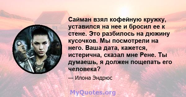 Сайман взял кофейную кружку, уставился на нее и бросил ее к стене. Это разбилось на дюжину кусочков. Мы посмотрели на него. Ваша дата, кажется, истерична, сказал мне Рене. Ты думаешь, я должен пощепать его человека?