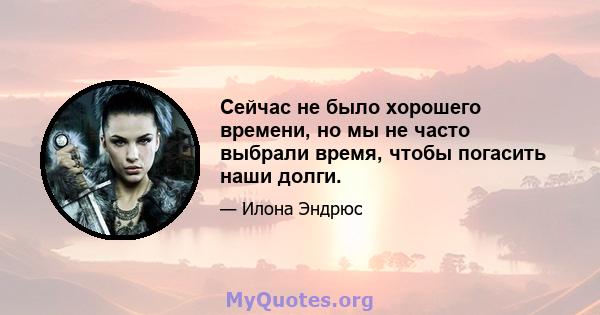 Сейчас не было хорошего времени, но мы не часто выбрали время, чтобы погасить наши долги.