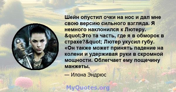 Шейн опустил очки на нос и дал мне свою версию сильного взгляда. Я немного наклонился к Лютеру. "Это та часть, где я в обморок в страхе?" Лютер укусил губу. «Он также может принять падение на колени и