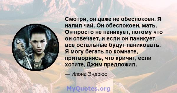 Смотри, он даже не обеспокоен. Я налил чай. Он обеспокоен, мать. Он просто не паникует, потому что он отвечает, и если он паникует, все остальные будут паниковать. Я могу бегать по комнате, притворяясь, что кричит, если 