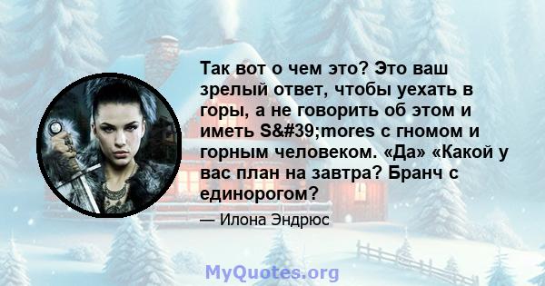 Так вот о чем это? Это ваш зрелый ответ, чтобы уехать в горы, а не говорить об этом и иметь S'mores с гномом и горным человеком. «Да» «Какой у вас план на завтра? Бранч с единорогом?