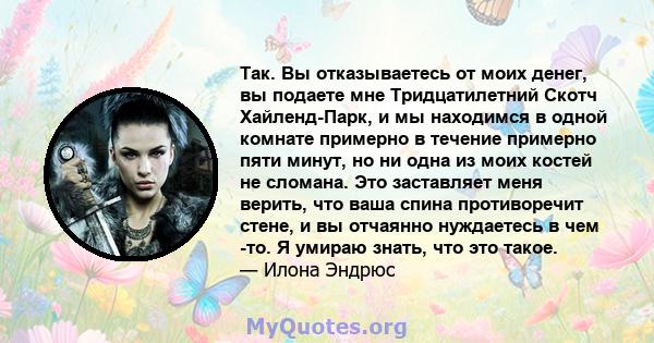 Так. Вы отказываетесь от моих денег, вы подаете мне Тридцатилетний Скотч Хайленд-Парк, и мы находимся в одной комнате примерно в течение примерно пяти минут, но ни одна из моих костей не сломана. Это заставляет меня