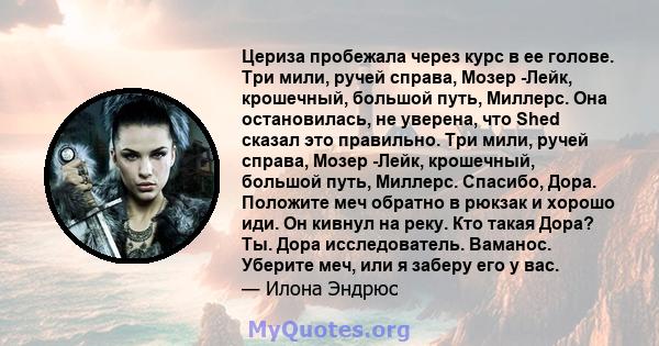 Цериза пробежала через курс в ее голове. Три мили, ручей справа, Мозер -Лейк, крошечный, большой путь, Миллерс. Она остановилась, не уверена, что Shed сказал это правильно. Три мили, ручей справа, Мозер -Лейк,