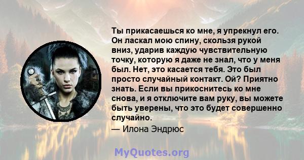 Ты прикасаешься ко мне, я упрекнул его. Он ласкал мою спину, скользя рукой вниз, ударив каждую чувствительную точку, которую я даже не знал, что у меня был. Нет, это касается тебя. Это был просто случайный контакт. Ой?