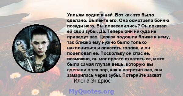 Уильям ходил к ней. Вот как это было сделано. Выпейте его. Она осмотрела бойню позади него. Вы повеселились? Он показал ей свои зубы. Да. Теперь они никуда не приведут вас. Цериза подошла ближе к нему, так близко ему