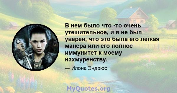 В нем было что -то очень утешительное, и я не был уверен, что это была его легкая манера или его полное иммунитет к моему нахмуренству.