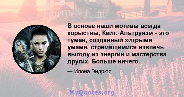 В основе наши мотивы всегда корыстны, Кейт. Альтруизм - это туман, созданный хитрыми умами, стремящимися извлечь выгоду из энергии и мастерства других. Больше ничего.