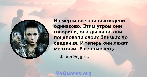 В смерти все они выглядели одинаково. Этим утром они говорили, они дышали, они поцеловали своих близких до свидания. И теперь они лежат мертвым. Ушел навсегда.