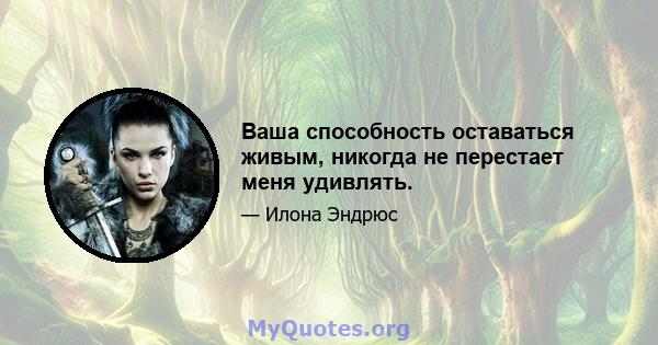 Ваша способность оставаться живым, никогда не перестает меня удивлять.