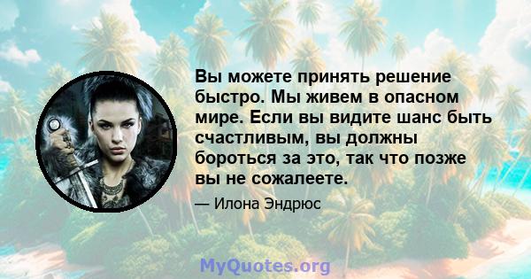 Вы можете принять решение быстро. Мы живем в опасном мире. Если вы видите шанс быть счастливым, вы должны бороться за это, так что позже вы не сожалеете.