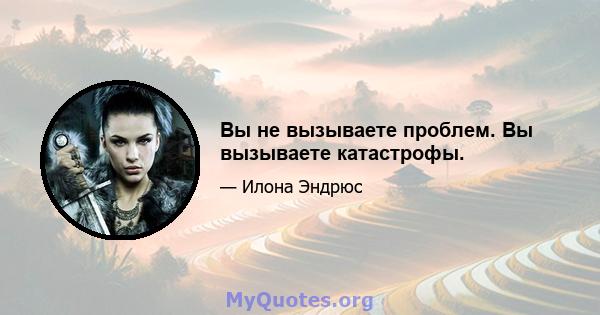 Вы не вызываете проблем. Вы вызываете катастрофы.