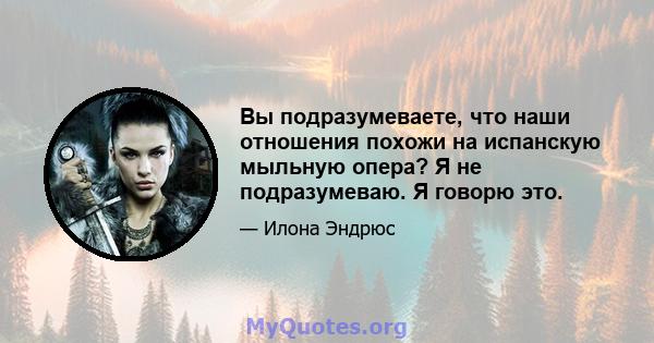 Вы подразумеваете, что наши отношения похожи на испанскую мыльную опера? Я не подразумеваю. Я говорю это.