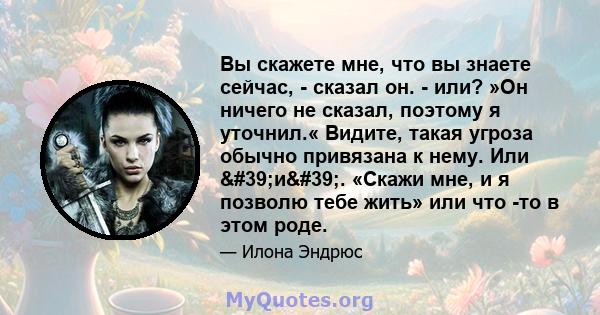 Вы скажете мне, что вы знаете сейчас, - сказал он. - или? »Он ничего не сказал, поэтому я уточнил.« Видите, такая угроза обычно привязана к нему. Или 'и'. «Скажи мне, и я позволю тебе жить» или что -то в этом