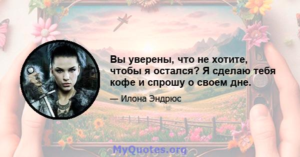 Вы уверены, что не хотите, чтобы я остался? Я сделаю тебя кофе и спрошу о своем дне.