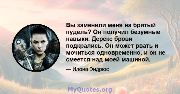 Вы заменили меня на бритый пудель? Он получил безумные навыки. Дерекс брови подкрались. Он может рвать и мочиться одновременно, и он не смеется над моей машиной.