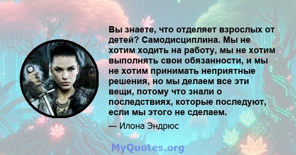 Вы знаете, что отделяет взрослых от детей? Самодисциплина. Мы не хотим ходить на работу, мы не хотим выполнять свои обязанности, и мы не хотим принимать неприятные решения, но мы делаем все эти вещи, потому что знали о