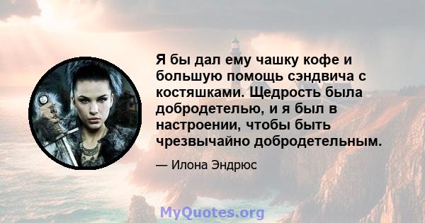 Я бы дал ему чашку кофе и большую помощь сэндвича с костяшками. Щедрость была добродетелью, и я был в настроении, чтобы быть чрезвычайно добродетельным.