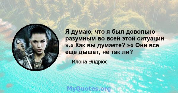 Я думаю, что я был довольно разумным во всей этой ситуации ».« Как вы думаете? »« Они все еще дышат, не так ли?