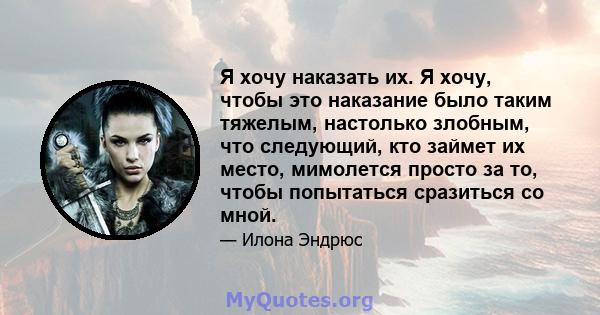 Я хочу наказать их. Я хочу, чтобы это наказание было таким тяжелым, настолько злобным, что следующий, кто займет их место, мимолется просто за то, чтобы попытаться сразиться со мной.