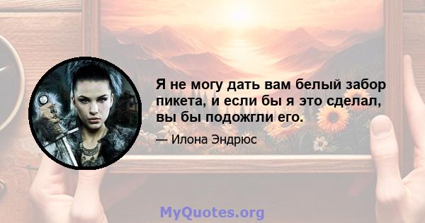 Я не могу дать вам белый забор пикета, и если бы я это сделал, вы бы подожгли его.