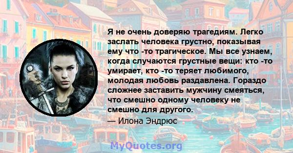 Я не очень доверяю трагедиям. Легко заслать человека грустно, показывая ему что -то трагическое. Мы все узнаем, когда случаются грустные вещи: кто -то умирает, кто -то теряет любимого, молодая любовь раздавлена. Гораздо 