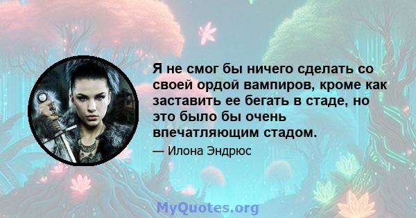 Я не смог бы ничего сделать со своей ордой вампиров, кроме как заставить ее бегать в стаде, но это было бы очень впечатляющим стадом.