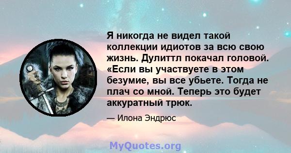 Я никогда не видел такой коллекции идиотов за всю свою жизнь. Дулиттл покачал головой. «Если вы участвуете в этом безумие, вы все убьете. Тогда не плач со мной. Теперь это будет аккуратный трюк.