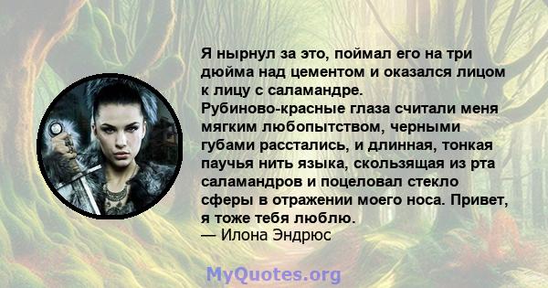 Я нырнул за это, поймал его на три дюйма над цементом и оказался лицом к лицу с саламандре. Рубиново-красные глаза считали меня мягким любопытством, черными губами расстались, и длинная, тонкая паучья нить языка,