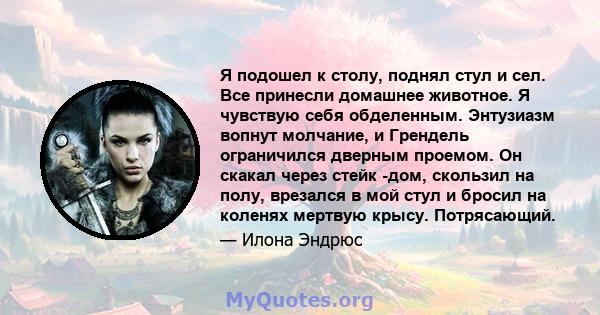 Я подошел к столу, поднял стул и сел. Все принесли домашнее животное. Я чувствую себя обделенным. Энтузиазм вопнут молчание, и Грендель ограничился дверным проемом. Он скакал через стейк -дом, скользил на полу, врезался 