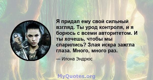 Я придал ему свой сильный взгляд. Ты урод контроля, и я борюсь с всеми авторитетом. И ты хочешь, чтобы мы спарились? Злая искра зажгла глаза. Много, много раз.