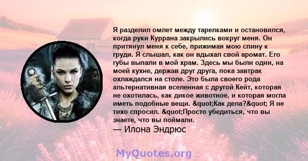 Я разделил омлет между тарелками и остановился, когда руки Куррана закрылись вокруг меня. Он притянул меня к себе, прижимая мою спину к груди. Я слышал, как он вдыхал свой аромат. Его губы выпали в мой храм. Здесь мы