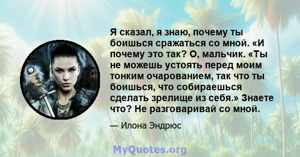 Я сказал, я знаю, почему ты боишься сражаться со мной. «И почему это так? О, мальчик. «Ты не можешь устоять перед моим тонким очарованием, так что ты боишься, что собираешься сделать зрелище из себя.» Знаете что? Не