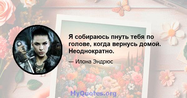 Я собираюсь пнуть тебя по голове, когда вернусь домой. Неоднократно.