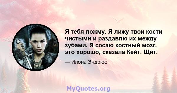 Я тебя пожму. Я лижу твои кости чистыми и раздавлю их между зубами. Я сосаю костный мозг, это хорошо, сказала Кейт. Щит.