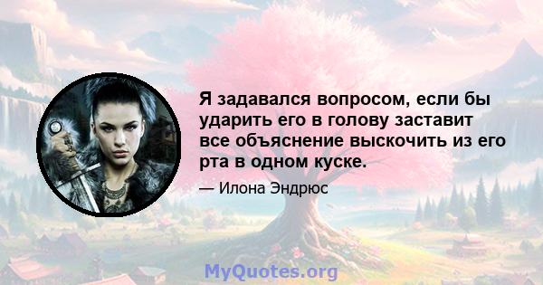 Я задавался вопросом, если бы ударить его в голову заставит все объяснение выскочить из его рта в одном куске.