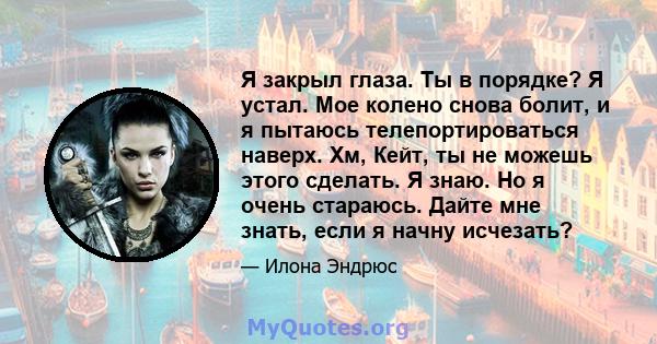 Я закрыл глаза. Ты в порядке? Я устал. Мое колено снова болит, и я пытаюсь телепортироваться наверх. Хм, Кейт, ты не можешь этого сделать. Я знаю. Но я очень стараюсь. Дайте мне знать, если я начну исчезать?