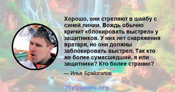 Хорошо, они стреляют в шайбу с синей линии. Вождь обычно кричит «блокировать выстрел» у защитников. У них нет снаряжения вратаря, но они должны заблокировать выстрел. Так кто же более сумасшедший, я или защитники? Кто