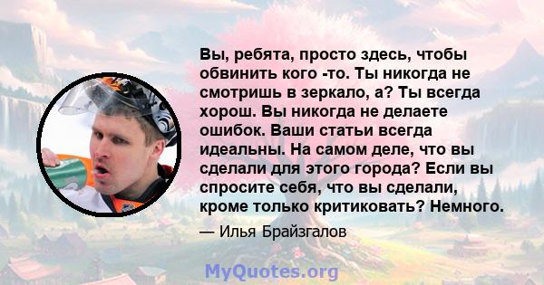 Вы, ребята, просто здесь, чтобы обвинить кого -то. Ты никогда не смотришь в зеркало, а? Ты всегда хорош. Вы никогда не делаете ошибок. Ваши статьи всегда идеальны. На самом деле, что вы сделали для этого города? Если вы 