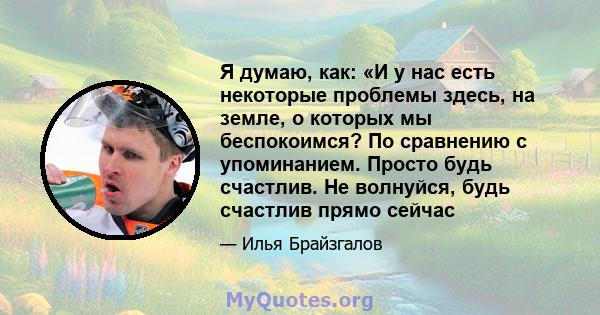 Я думаю, как: «И у нас есть некоторые проблемы здесь, на земле, о которых мы беспокоимся? По сравнению с упоминанием. Просто будь счастлив. Не волнуйся, будь счастлив прямо сейчас