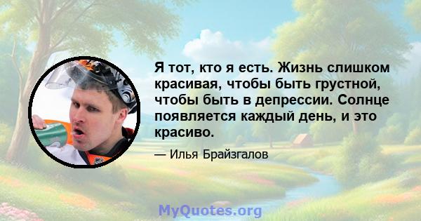 Я тот, кто я есть. Жизнь слишком красивая, чтобы быть грустной, чтобы быть в депрессии. Солнце появляется каждый день, и это красиво.