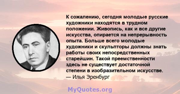 К сожалению, сегодня молодые русские художники находятся в трудном положении. Живопись, как и все другие искусства, опирается на непрерывность опыта. Больше всего молодые художники и скульпторы должны знать работы своих 